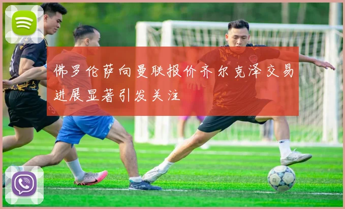 佛罗伦萨向曼联报价齐尔克泽交易进展显著引发关注