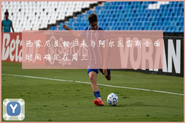 西蒙尼度假归来与阿尔瓦雷斯会面时间确定在周三