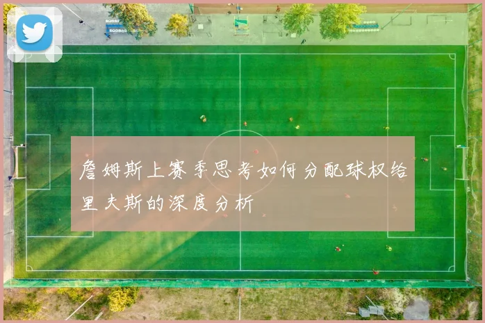 詹姆斯上赛季思考如何分配球权给里夫斯的深度分析