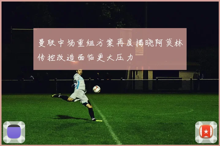 曼联中场重组方案再度揭晓阿莫林传控改造面临更大压力